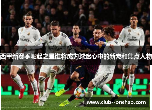 西甲新赛季崛起之星谁将成为球迷心中的新宠和焦点人物