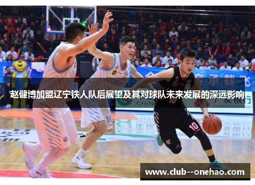 赵健博加盟辽宁铁人队后展望及其对球队未来发展的深远影响 赵健博加盟辽宁铁人队后展望及其对球队未来发展的深远影响