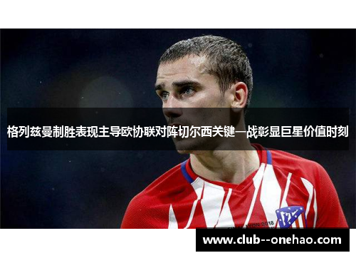 格列兹曼制胜表现主导欧协联对阵切尔西关键一战彰显巨星价值时刻