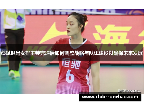 蔡斌退出女排主帅竞选后如何调整战略与队伍建设以确保未来发展 蔡斌退出女排主帅竞选后如何调整战略与队伍建设以确保未来发展