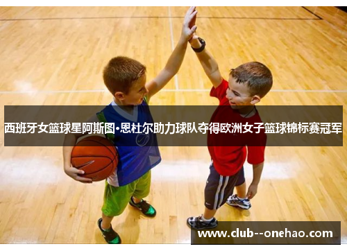 西班牙女篮球星阿斯图·恩杜尔助力球队夺得欧洲女子篮球锦标赛冠军