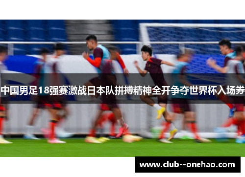 中国男足18强赛激战日本队拼搏精神全开争夺世界杯入场券