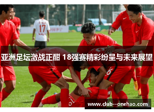亚洲足坛激战正酣 18强赛精彩纷呈与未来展望