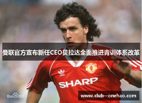 曼联官方宣布新任CEO贝拉达全面推进青训体系改革