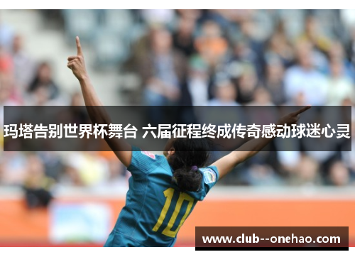玛塔告别世界杯舞台 六届征程终成传奇感动球迷心灵 玛塔告别世界杯舞台 六届征程终成传奇感动球迷心灵