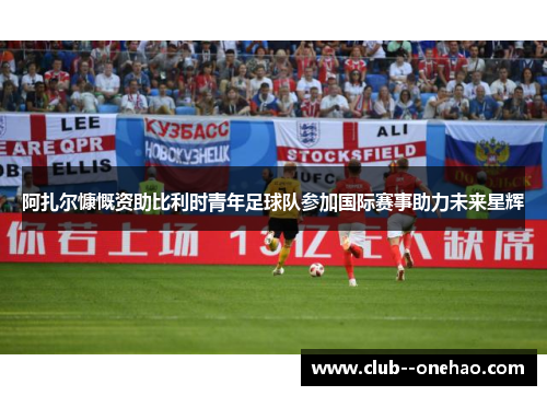 阿扎尔慷慨资助比利时青年足球队参加国际赛事助力未来星辉