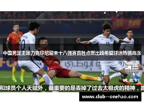 中国男足主场力克印尼迎来十八强赛首胜点燃出线希望球迷热情高涨